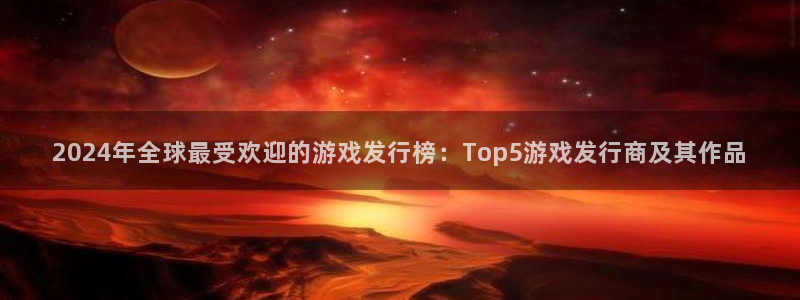 江苏新宝GG人力资源有限公司怎么样：2024年全球最受欢迎的游戏发行榜：Top5游戏发行商及其作品